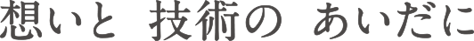 想いと 技術の あいだに